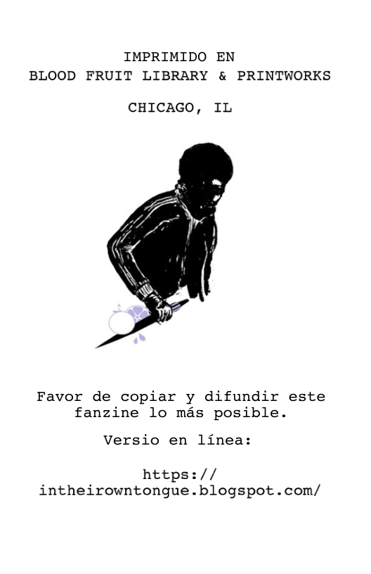 IMPRIMIDO EN BLOOD FRUIT LIBRARY & PRINTWORKS  CHICAGO, IL  Favor de copiar y difundir este fanzine lo mas posible.  Versio en linea:  https:// intheirowntongue.blogspot.com/ 